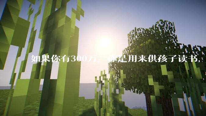 如果你有300万,你是用来供孩子读书,还是留着以后给ta买房或者保底?